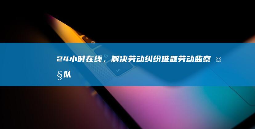 24小时在线，解决劳动纠纷难题：劳动监察大队咨询服务，为您保驾护航